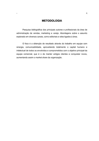 - 6
METODOLOGIA
Pesquisa bibliográfica dos principais autores e profissionais da área de
administração de vendas, marketing e varejo. Abordagens sobre o assunto
explorado em diversos canais, como editoriais e sites ligados à área.
O foco é a obtenção de resultado através do trabalho em equipe com
sinergia, comunicabilidade, aproveitando totalmente o capital humano e
intelectual de todos os envolvidos e comprometidos com o objetivo principal da
equipe comercial, que é o de manter antigos clientes e conquistar novos,
aumentando assim o market share da organização.
 