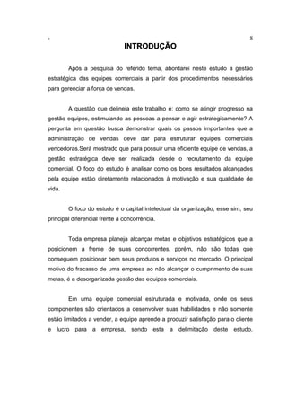 - 8
INTRODUÇÃO
Após a pesquisa do referido tema, abordarei neste estudo a gestão
estratégica das equipes comerciais a partir dos procedimentos necessários
para gerenciar a força de vendas.
A questão que delineia este trabalho é: como se atingir progresso na
gestão equipes, estimulando as pessoas a pensar e agir estrategicamente? A
pergunta em questão busca demonstrar quais os passos importantes que a
administração de vendas deve dar para estruturar equipes comerciais
vencedoras.Será mostrado que para possuir uma eficiente equipe de vendas, a
gestão estratégica deve ser realizada desde o recrutamento da equipe
comercial. O foco do estudo é analisar como os bons resultados alcançados
pela equipe estão diretamente relacionados à motivação e sua qualidade de
vida.
O foco do estudo é o capital intelectual da organização, esse sim, seu
principal diferencial frente à concorrência.
Toda empresa planeja alcançar metas e objetivos estratégicos que a
posicionem a frente de suas concorrentes, porém, não são todas que
conseguem posicionar bem seus produtos e serviços no mercado. O principal
motivo do fracasso de uma empresa ao não alcançar o cumprimento de suas
metas, é a desorganizada gestão das equipes comerciais.
Em uma equipe comercial estruturada e motivada, onde os seus
componentes são orientados a desenvolver suas habilidades e não somente
estão limitados a vender, a equipe aprende a produzir satisfação para o cliente
e lucro para a empresa, sendo esta a delimitação deste estudo.
 