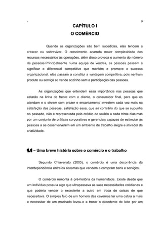 - 9
CAPÍTULO I
O COMÉRCIO
Quando as organizações são bem sucedidas, elas tendem a
crescer ou sobreviver. O crescimento acarreta maior complexidade dos
recursos necessários às operações, além disso provoca o aumento do número
de pessoas.Principalmente numa equipe de vendas, as pessoas passam a
significar o diferencial competitivo que mantém e promove o sucesso
organizacional: elas passam a constitui a vantagem competitiva, pois nenhum
produto ou serviço se vende sozinho sem a participação das pessoas.
As organizações que entendem essa importância nas pessoas que
estarão na linha de frente com o cliente, o consumidor final, para que os
atendam e o sirvam com prazer e encantamento investem cada vez mais na
satisfação das pessoas, satisfação essa, que ao contrário do que se supunha
no passado, não é representada pelo crédito do salário a cada trinta dias,mas
por um conjunto de práticas corporativas e gerenciais capazes de estimular as
pessoas a se desenvolverem em um ambiente de trabalho alegre e ativador da
criatividade.
1.1 – Uma breve história sobre o comércio e o trabalho
Segundo Chiavenato (2005), o comércio é uma decorrência da
interdependência entre os sistemas que vendem e compram bens e serviços.
O comércio remonta à pré-história da humanidade. Existe desde que
um indivíduo possuía algo que ultrapassava as suas necessidades cotidianas e
que poderia vender o excedente a outro em troca de coisas de que
necessitava. O simples fato de um homem das cavernas ter uma cabra a mais
e necessitar de um machado levou-o a trocar o excedente de leite por um
 