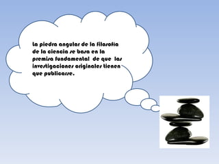 La piedra angular de la filosofía
de la ciencia se basa en la
premisa fundamental de que las
investigaciones originales tienen
que publicarse.
 