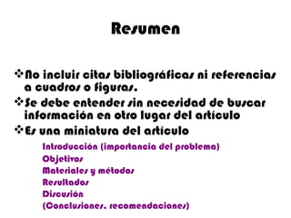 Resumen
No incluir citas bibliográficas ni referencias
a cuadros o figuras.
Se debe entender sin necesidad de buscar
información en otro lugar del artículo
Es una miniatura del artículo
Introducción (importancia del problema)
Objetivos
Materiales y métodos
Resultados
Discusión
(Conclusiones, recomendaciones)
