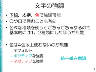 文字の強調
• 下線，太字，色で強調可能
• ○や□で囲むことも有効
• 色々な種類を使うとごちゃごちゃするので
基本的には1，2種類にしたほうが無難
• 色は4色以上使わないのが無難
– デフォルト
– ポジティブな強調
– ネガティブな強調
9
統一感を意識
 