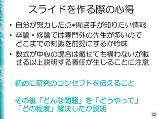 スライドを作る際の心得
• 自分が努力した点≠聞き手が知りたい情報
• 卒論・修論では専門外の先生が多いので
どこまでの知識を前提にするか吟味
• 数式が中心の場合は載せても構わないが載
せる以上説明する責任が生じることに注意
22
初めに研究のコンセプトを伝えること
その後「どんな問題」を「どうやって」
「どの程度」解決したか説明
 