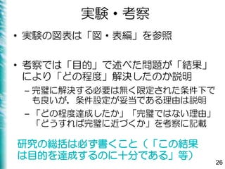 実験・考察
• 実験の図表は「図・表編」を参照
• 考察では「目的」で述べた問題が「結果」
により「どの程度」解決したのか説明
– 完璧に解決する必要は無く限定された条件下で
も良いが，条件設定が妥当である理由は説明
– 「どの程度達成したか」「完璧ではない理由」
「どうすれば完璧に近づくか」を考察に記載
26
研究の総括は必ず書くこと（「この結果
は目的を達成するのに十分である」等）
 