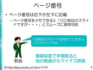 ページ番号
• ページ番号は右下か左下に記載
– ページ番号をメモできると「○○枚目のスライ
ドですが・・・」とスムーズに質問可能
4
10枚目のスライドを見せてください．
このスライドでは・・・
教員
質疑応答で手間取ると
他の教員からマイナス評価
図はhttp://illpop.com/job_a17.htmより引用
 