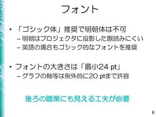 フォント
• 「ゴシック体」推奨で明朝体は不可
– 明朝はプロジェクタに投影した際読みにくい
– 英語の場合もゴシック的なフォントを推奨
• フォントの大きさは「最小24 pt」
– グラフの軸等は例外的に20 ptまで許容
6
後ろの聴衆にも見える工夫が必要
 