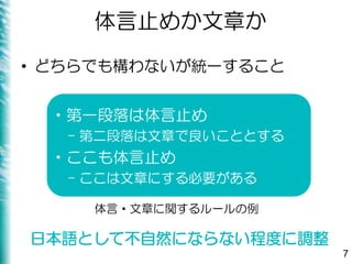 体言止めか文章か
• どちらでも構わないが統一すること
7
•第一段落は体言止め
– 第二段落は文章で良いこととする
•ここも体言止め
– ここは文章にする必要がある
日本語として不自然にならない程度に調整
体言・文章に関するルールの例
 