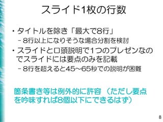 スライド1枚の行数
•タイトルを除き「最大で8行」
– 8行以上になりそうな場合分割を検討
•スライドと口頭説明で1つのプレゼンなの
でスライドには要点のみを記載
– 8行を超えると45～65秒での説明が困難
8
箇条書き等は例外的に許容 （ただし要点
を吟味すれば8個以下にできるはず）
 