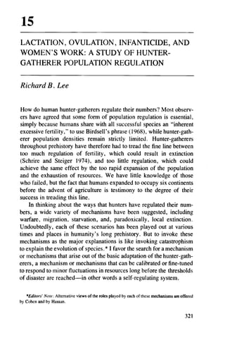 LACTATION, OVULATION, INFANTICIDE, AND
WOMEN'S WORK: A STUDY OF HUNTER-
GATHERER POPULATION REGULATION

Richard B . Lee

How do human hunter-gatherers regulate their numbers? Most observ-
ers have agreed that some form of population regulation is essential,
simply because humans share with all successful species an "inherent
excessive fertility," to use Birdsell's phrase (1968), while hunter-gath-
erer population densities remain strictly limited. Hunter-gatherers
throughout prehistory have therefore had to tread the fine line between
too much regulation of fertility, which could result in extinction
(Schrire and Steiger 1974), and too little regulation, which could
achieve the same effect by the too rapid expansion of the population
and the exhaustion of resources. We have little knowledge of those
who failed, but the fact that humans expanded to occupy six continents
before the advent of agriculture is testimony to the degree of their
success in treading this line.
    In thinking about the ways that hunters have regulated their num-
bers, a wide variety of mechanisms have been suggested, including
warfare, migration, starvation, and, paradoxically, local extinction.
Undoubtedly, each of these scenarios has been played out at various
times and places in humanity's long prehistory. But to invoke these
mechanisms as the major explanations is like invoking catastrophism
to explain the evolution of species.* I favor the search for a mechanism
or mechanisms that arise out of the basic adaptation of the hunter-gath-
erers, a mechanism or mechanisms that can be calibrated or fine-tuned
to respond to minor fluctuations in resources long before the thresholds
of disaster are reached-in other words a self-regulating system.

   *Editors' Note: Alternative views of the roles played by each of these mechanisms are offered
by Cohen and by Hassan.
 