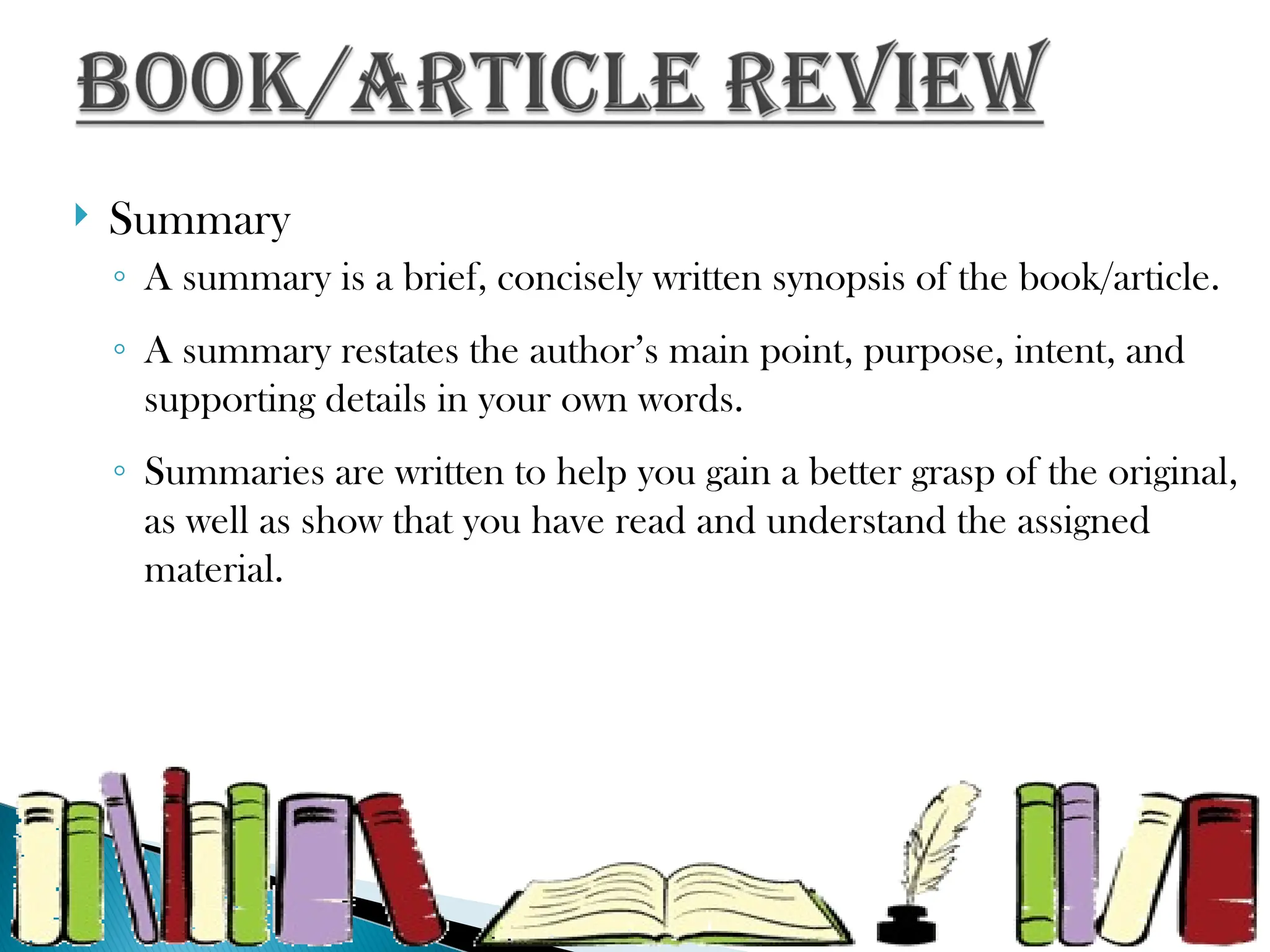  Summary
◦ A summary is a brief, concisely written synopsis of the book/article.
◦ A summary restates the author’s main point, purpose, intent, and
supporting details in your own words.
◦ Summaries are written to help you gain a better grasp of the original,
as well as show that you have read and understand the assigned
material.
 