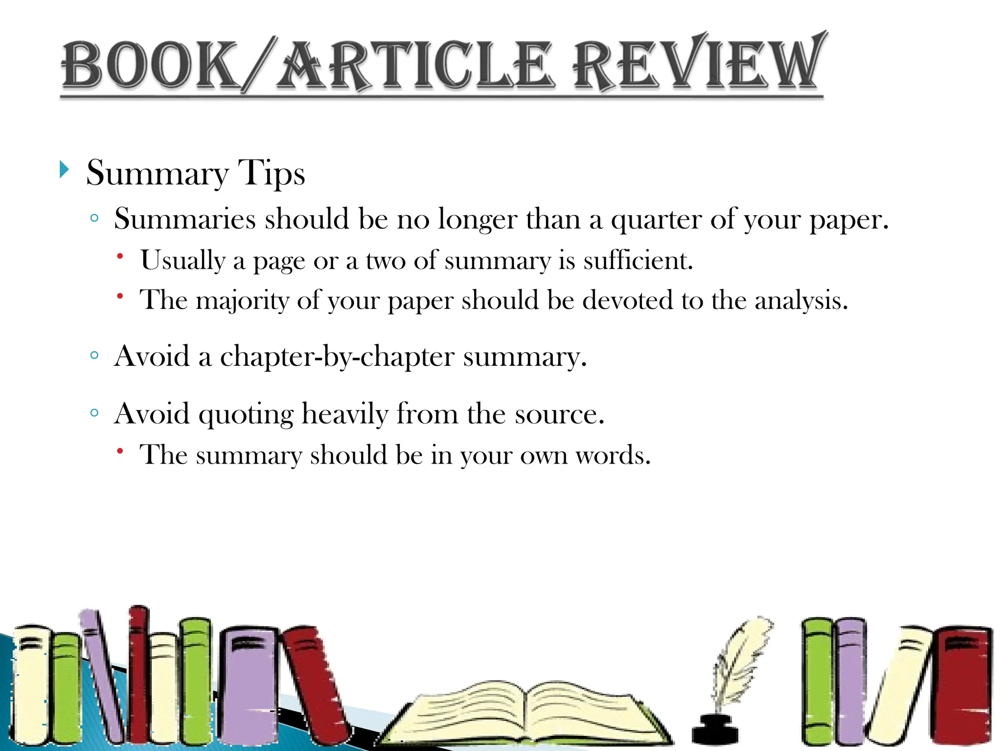  Summary Tips
◦ Summaries should be no longer than a quarter of your paper.
 Usually a page or a two of summary is sufficient.
 The majority of your paper should be devoted to the analysis.
◦ Avoid a chapter-by-chapter summary.
◦ Avoid quoting heavily from the source.
 The summary should be in your own words.
 