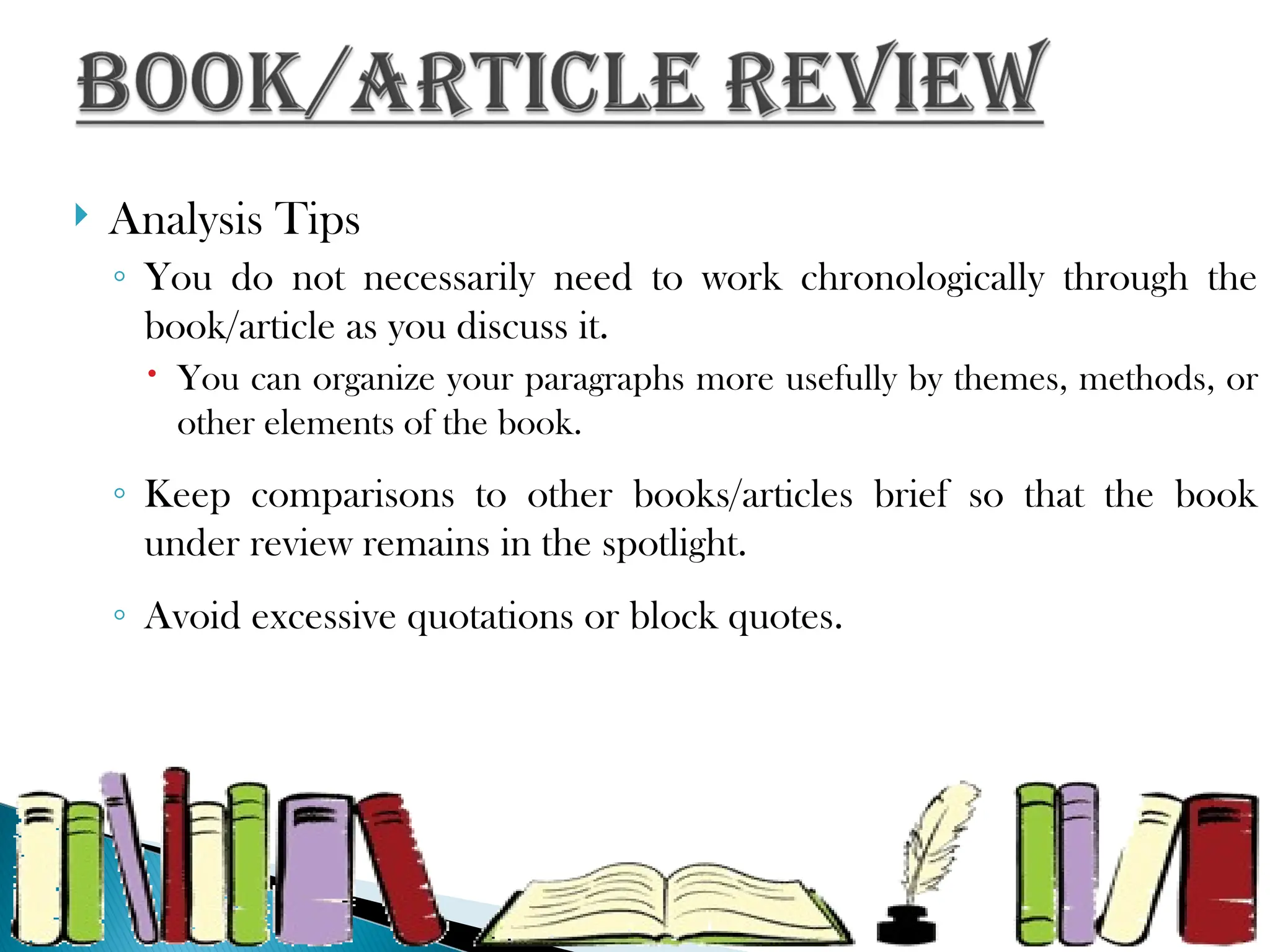  Analysis Tips
◦ You do not necessarily need to work chronologically through the
book/article as you discuss it.
 You can organize your paragraphs more usefully by themes, methods, or
other elements of the book.
◦ Keep comparisons to other books/articles brief so that the book
under review remains in the spotlight.
◦ Avoid excessive quotations or block quotes.
 