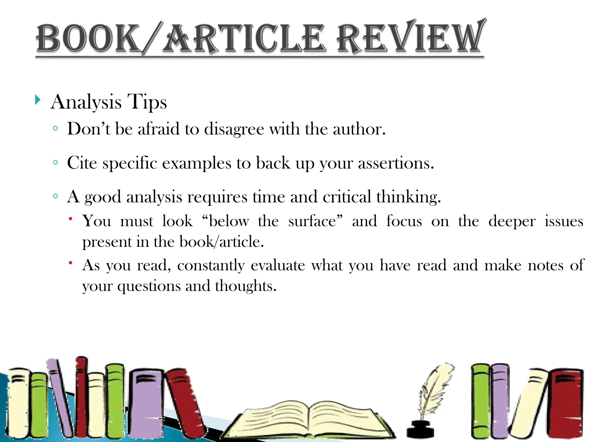  Analysis Tips
◦ Don’t be afraid to disagree with the author.
◦ Cite specific examples to back up your assertions.
◦ A good analysis requires time and critical thinking.
 You must look “below the surface” and focus on the deeper issues
present in the book/article.
 As you read, constantly evaluate what you have read and make notes of
your questions and thoughts.
 