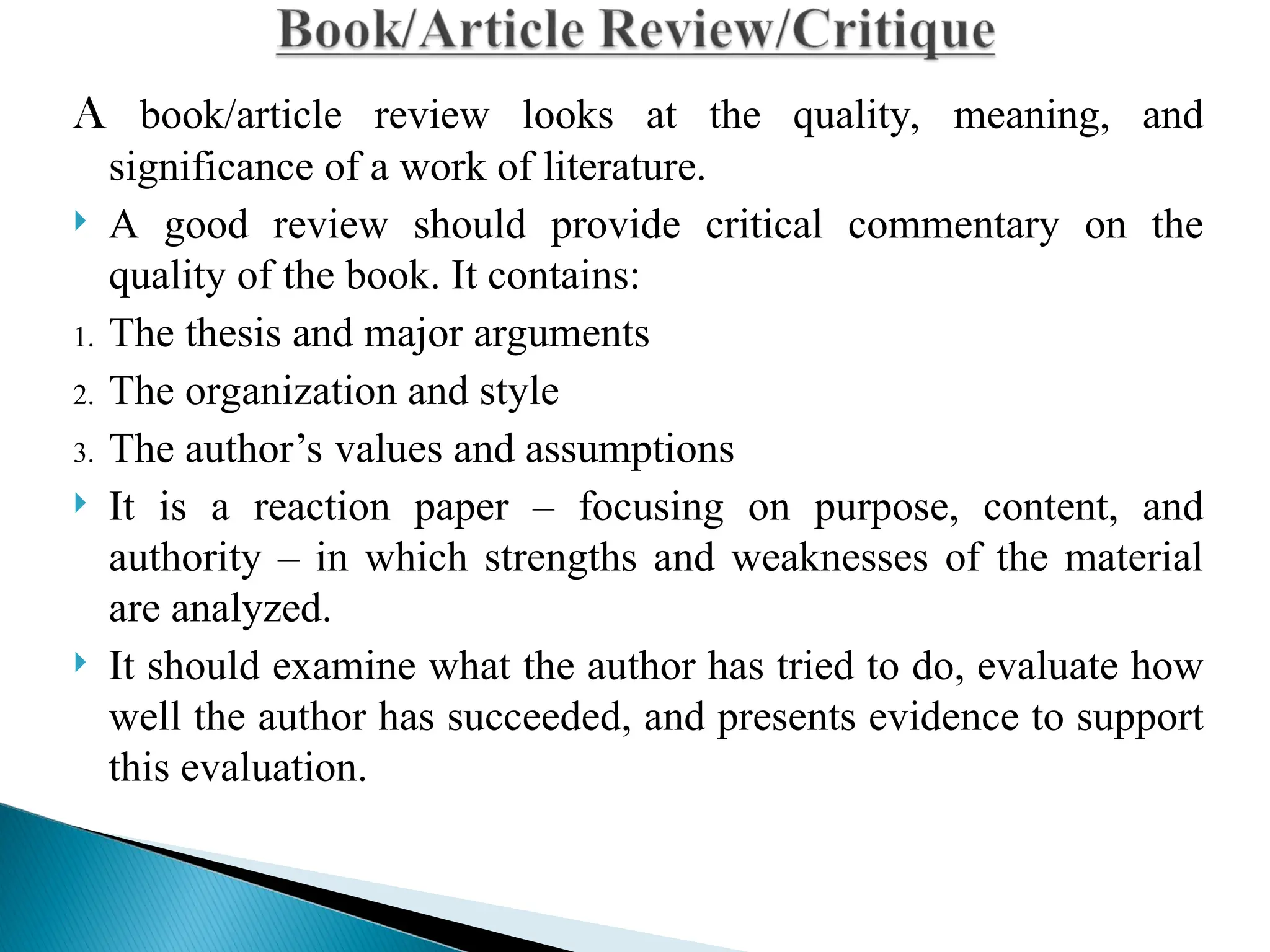 A book/article review looks at the quality, meaning, and
significance of a work of literature.
 A good review should provide critical commentary on the
quality of the book. It contains:
1. The thesis and major arguments
2. The organization and style
3. The author’s values and assumptions
 It is a reaction paper – focusing on purpose, content, and
authority – in which strengths and weaknesses of the material
are analyzed.
 It should examine what the author has tried to do, evaluate how
well the author has succeeded, and presents evidence to support
this evaluation.
 