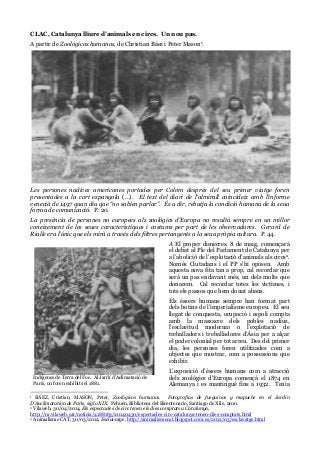 CLAC, Catalunya lliure d’animals en circs. Un nou pas.
A partir de Zoológicos humanos, de Christian Báez i Peter Mason1.
Les persones nadives americanes portades per Colom després del seu primer viatge foren
presentades a la cort espanyola (…). El text del diari de l’almirall coincideix amb l’informe
venecià de 1497 quan diu que “no sabien parlar”. És a dir, rebutja la condició humana de la seua
forma de comunicació. P. 20.
La presència de persones no europees als zoològics d’Europa no resultà sempre en un millor
coneixement de les seues característiques i costums per part de les observadores. Gerard de
Rialle era l’únic que els mirà a través dels filtres pertanyents a la seua pròpia cultura. P. 44.
A El proper dimecres. 8 de maig, començarà
el debat al Ple del Parlament de Catalunya per
a l’abolició de l’explotació d’animals als circs2.
Només Ciutadans i el PP s’hi oposen. Amb
aquesta nova fita tan a prop, cal recordar que
serà un pas endavant més, un dels molts que
donarem. Cal recordar totes les víctimes, i
tots els passos que hem donat abans.
Els éssers humans sempre han format part
dels botins de l’imperialisme europeu. El seu
llegat de conquesta, ocupació i espoli compta
amb la massacre dels pobles nadius,
l’esclavitud moderna3 o l’explotació de
treballadors i treballadores d’Àsia per a alçar
el poder colonial per tot arreu. Des del primer
dia, les persones foren utilitzades com a
objectes que mostrar, com a possessions que
exhibir.
L’exposició d’éssers humans com a atracció
dels zoològics d’Europa començà el 1874 en
Alemanya i es mantingué fins a 1932. Tenia
1 BÁEZ, Cristian, MASON, Peter, Zoológicos humanos. Fotografías de fueguinos y mapuche en el Jardin
D’Acclimatation de París, siglo XIX. Pehuén, Biblioteca del Bicentenario, Santiago de Xile, 2010.
2 Vilaweb, 30/04/2014, Els espectacles de circ tenen els dies comptats a Catalunya,
http://m.vilaweb.cat/noticia/4188163/20140430/espectacles-circ-catalunya-tenen-dies-comptats.html
3 Animalisme CAT, 30/03/2012, Esclavatge, http://animalismecat.blogspot.com.es/2012/03/esclavatge.html
Indígenes de Terra del Foc. Al Jardí d’Aclimatació de
París, on foren exhibits el 1881.
 