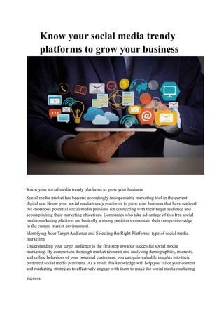 Know your social media trendy
platforms to grow your business
Know your social media trendy platforms to grow your business
Social media market has become accordingly indispensable marketing tool in the current
digital era. Know your social media trendy platforms to grow your business that have realized
the enormous potential social media provides for connecting with their target audience and
accomplishing their marketing objectives. Companies who take advantage of this free social
media marketing platform are basically a strong position to maintain their competitive edge
in the current market environment.
Identifying Your Target Audience and Selecting the Right Platforms: type of social media
marketing
Understanding your target audience is the first step towards successful social media
marketing. By comparison thorough market research and analysing demographics, interests,
and online behaviors of your potential customers, you can gain valuable insights into their
preferred social media platforms. As a result this knowledge will help you tailor your content
and marketing strategies to effectively engage with them to make the social media marketing
success.
 
