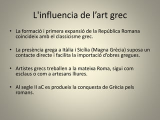 L'influencia de l’art grec
• La formació i primera expansió de la República Romana
coincideix amb el classicisme grec.
• La presència grega a Itàlia i Sicília (Magna Grècia) suposa un
contacte directe i facilita la importació d’obres gregues.
• Artistes grecs treballen a la mateixa Roma, sigui com
esclaus o com a artesans lliures.
• Al segle II aC es produeix la conquesta de Grècia pels
romans.
 