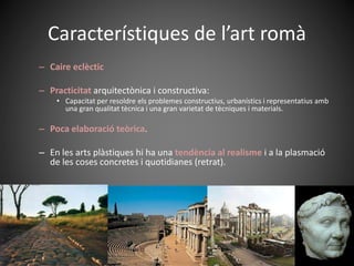 Característiques de l’art romà
– Caire eclèctic
– Practicitat arquitectònica i constructiva:
• Capacitat per resoldre els problemes constructius, urbanístics i representatius amb
una gran qualitat tècnica i una gran varietat de tècniques i materials.
– Poca elaboració teòrica.
– En les arts plàstiques hi ha una tendència al realisme i a la plasmació
de les coses concretes i quotidianes (retrat).
 