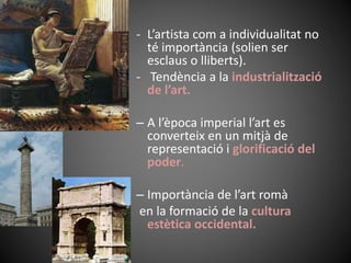 - L’artista com a individualitat no
té importància (solien ser
esclaus o lliberts).
- Tendència a la industrialització
de l’art.
– A l’època imperial l’art es
converteix en un mitjà de
representació i glorificació del
poder.
– Importància de l’art romà
en la formació de la cultura
estètica occidental.
 