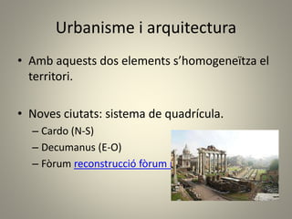 Urbanisme i arquitectura
• Amb aquests dos elements s’homogeneïtza el
territori.
• Noves ciutats: sistema de quadrícula.
– Cardo (N-S)
– Decumanus (E-O)
– Fòrum reconstrucció fòrum romà (imatge)
 