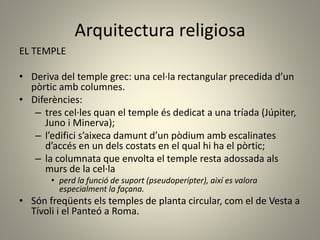 Arquitectura religiosa
EL TEMPLE
• Deriva del temple grec: una cel·la rectangular precedida d’un
pòrtic amb columnes.
• Diferències:
– tres cel·les quan el temple és dedicat a una tríada (Júpiter,
Juno i Minerva);
– l’edifici s’aixeca damunt d’un pòdium amb escalinates
d’accés en un dels costats en el qual hi ha el pòrtic;
– la columnata que envolta el temple resta adossada als
murs de la cel·la
• perd la funció de suport (pseudoperípter), així es valora
especialment la façana.
• Són freqüents els temples de planta circular, com el de Vesta a
Tívoli i el Panteó a Roma.
 