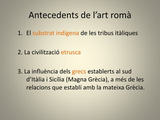Antecedents de l’art romà
1. El substrat indígena de les tribus itàliques
2. La civilització etrusca
3. La influència dels grecs establerts al sud
d’Itàlia i Sicília (Magna Grècia), a més de les
relacions que establí amb la mateixa Grècia.
 