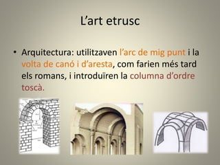 L’art etrusc
• Arquitectura: utilitzaven l’arc de mig punt i la
volta de canó i d’aresta, com farien més tard
els romans, i introduïren la columna d’ordre
toscà.
 
