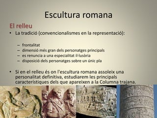 Escultura romana
El relleu
• La tradició (convencionalismes en la representació):
– frontalitat
– dimensió més gran dels personatges principals
– es renuncia a una especialitat il·lusòria
– disposició dels personatges sobre un únic pla
• Si en el relleu és on l'escultura romana assoleix una
personalitat definitiva, estudiarem les principals
característiques dels que apareixen a la Columna trajana.
 