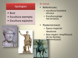 El retrat
• Referències:
– escultura funerària
etrusca
– Escultura grega
hel.lenística
• Posteriorment:
– Època imperial:
Idealisme
– Baix Imperi: simplificació
de les formes.
Solemnització.
tipologies
• Bust
• Escultura exempta
• Escultura eqüestre
 