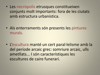 • Les necròpolis etrusques constitueixen
conjunts molt importants: fora de les ciutats
amb estructura urbanística.
• Als enterraments són presents les pintures
murals.
• L’escultura manté un cert paral·lelisme amb la
del període arcaic grec: somriure arcaic, ulls
ametllats... I són característiques les
escultures de caire funerari.
 