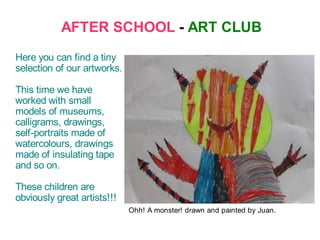 AFTER SCHOOL - ART CLUB
Here you can find a tiny
selection of our artworks.

This time we have
worked with small
models of museums,
calligrams, drawings,
self-portraits made of
watercolours, drawings
made of insulating tape
and so on.

These children are
obviously great artists!!!
                             Ohh! A monster! drawn and painted by Juan.
 