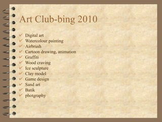 Art Club-bing 2010 Digital art Watercolour painting Airbrush Cartoon drawing, animation Graffiti Wood craving Ice sculpture Clay model Game design Sand art  Batik  photgraphy 