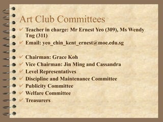 Art Club Committees  Teacher in charge: Mr Ernest Yeo (309), Ms Wendy Tng (311) Email: yeo_chin_kent_ernest@moe.edu.sg Chairman: Grace Koh Vice Chairman: Jin Ming and Cassandra Level Representatives Discipline and Maintenance Committee Publicity Committee Welfare Committee Treasurers 