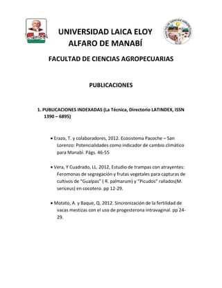 UNIVERSIDAD LAICA ELOY
ALFARO DE MANABÍ
FACULTAD DE CIENCIAS AGROPECUARIAS
PUBLICACIONES
1. PUBLICACIONES INDEXADAS (La Técnica, Directorio LATINDEX, ISSN
1390 – 6895)
 Erazo, T. y colaboradores, 2012. Ecosistema Pacoche – San
Lorenzo: Potencialidades como indicador de cambio climático
para Manabí. Págs. 46-55
 Vera, Y Cuadrado, LL. 2012, Estudio de trampas con atrayentes:
Feromonas de segregación y frutas vegetales para capturas de
cultivos de “Gualpas” ( R. palmarum) y “Picudos” rallados(M.
sericeus) en cocotero. pp 12-29.
 Motato, A. y Baque, Q. 2012. Sincronización de la fertilidad de
vacas mestizas con el uso de progesterona intravaginal. pp 24-
29.
 