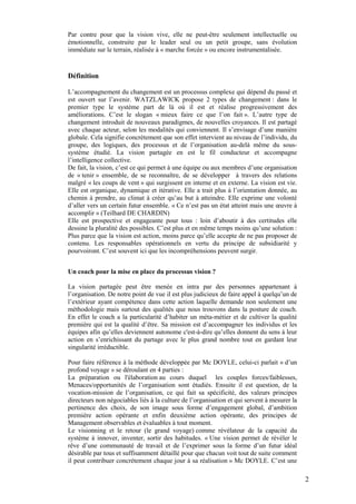 Par contre pour que la vision vive, elle ne peut-être seulement intellectuelle ou
émotionnelle, construite par le leader seul ou un petit groupe, sans évolution
immédiate sur le terrain, réalisée à « marche forcée » ou encore instrumentalisée.


Définition

L’accompagnement du changement est un processus complexe qui dépend du passé et
est ouvert sur l’avenir. WATZLAWICK propose 2 types de changement : dans le
premier type le système part de là où il est et réalise progressivement des
améliorations. C’est le slogan « mieux faire ce que l’on fait ». L’autre type de
changement introduit de nouveaux paradigmes, de nouvelles croyances. Il est partagé
avec chaque acteur, selon les modalités qui conviennent. Il s’envisage d’une manière
globale. Cela signifie concrètement que son effet intervient au niveau de l’individu, du
groupe, des logiques, des processus et de l’organisation au-delà même du sous-
système étudié. La vision partagée en est le fil conducteur et accompagne
l’intelligence collective.
De fait, la vision, c’est ce qui permet à une équipe ou aux membres d’une organisation
de « tenir » ensemble, de se reconnaître, de se développer à travers des relations
malgré « les coups de vent » qui surgissent en interne et en externe. La vision est vie.
Elle est organique, dynamique et itérative. Elle a trait plus à l’orientation donnée, au
chemin à prendre, au climat à créer qu’au but à atteindre. Elle exprime une volonté
d’aller vers un certain futur ensemble. « Ce n’est pas un état atteint mais une œuvre à
accomplir » (Teilhard DE CHARDIN)
Elle est prospective et engageante pour tous : loin d’aboutir à des certitudes elle
dessine la pluralité des possibles. C’est plus et en même temps moins qu’une solution :
Plus parce que la vision est action, moins parce qu’elle accepte de ne pas proposer de
contenu. Les responsables opérationnels en vertu du principe de subsidiarité y
pourvoiront. C’est souvent ici que les incompréhensions peuvent surgir.


Un coach pour la mise en place du processus vision ?

La vision partagée peut être menée en intra par des personnes appartenant à
l’organisation. De notre point de vue il est plus judicieux de faire appel à quelqu’un de
l’extérieur ayant compétence dans cette action laquelle demande non seulement une
méthodologie mais surtout des qualités que nous trouvons dans la posture de coach.
En effet le coach a la particularité d’habiter un méta-métier et de cultiver la qualité
première qui est la qualité d’être. Sa mission est d’accompagner les individus et les
équipes afin qu’elles deviennent autonome c'est-à-dire qu’elles donnent du sens à leur
action en s’enrichissant du partage avec le plus grand nombre tout en gardant leur
singularité irréductible.

Pour faire référence à la méthode développée par Mc DOYLE, celui-ci parlait « d’un
profond voyage » se déroulant en 4 parties :
La préparation ou l'élaboration au cours duquel les couples forces/faiblesses,
Menaces/opportunités de l’organisation sont étudiés. Ensuite il est question, de la
vocation-mission de l’organisation, ce qui fait sa spécificité, des valeurs principes
directeurs non négociables liés à la culture de l’organisation et qui servent à mesurer la
pertinence des choix, de son image sous forme d’engagement global, d’ambition
première action opérante et enfin deuxième action opérante, des principes de
Management observables et évaluables à tout moment.
Le visionning et le retour (le grand voyage) comme révélateur de la capacité du
système à innover, inventer, sortir des habitudes. « Une vision permet de révéler le
rêve d’une communauté de travail et de l’exprimer sous la forme d’un futur idéal
désirable par tous et suffisamment détaillé pour que chacun voit tout de suite comment
il peut contribuer concrètement chaque jour à sa réalisation » Mc DOYLE. C’est une

                                                                                             2
 