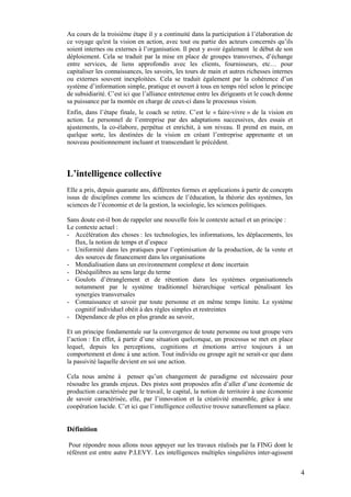 Au cours de la troisième étape il y a continuité dans la participation à l’élaboration de
ce voyage qu'est la vision en action, avec tout ou partie des acteurs concernés qu’ils
soient internes ou externes à l’organisation. Il peut y avoir également le début de son
déploiement. Cela se traduit par la mise en place de groupes transverses, d’échange
entre services, de liens approfondis avec les clients, fournisseurs, etc… pour
capitaliser les connaissances, les savoirs, les tours de main et autres richesses internes
ou externes souvent inexploitées. Cela se traduit également par la cohérence d’un
système d’information simple, pratique et ouvert à tous en temps réel selon le principe
de subsidiarité. C’est ici que l’alliance entretenue entre les dirigeants et le coach donne
sa puissance par la montée en charge de ceux-ci dans le processus vision.
Enfin, dans l’étape finale, le coach se retire. C’est le « faire-vivre » de la vision en
action. Le personnel de l’entreprise par des adaptations successives, des essais et
ajustements, la co-élabore, perpétue et enrichit, à son niveau. Il prend en main, en
quelque sorte, les destinées de la vision en créant l’entreprise apprenante et un
nouveau positionnement incluant et transcendant le précédent.



L’intelligence collective
Elle a pris, depuis quarante ans, différentes formes et applications à partir de concepts
issus de disciplines comme les sciences de l’éducation, la théorie des systèmes, les
sciences de l’économie et de la gestion, la sociologie, les sciences politiques.

Sans doute est-il bon de rappeler une nouvelle fois le contexte actuel et un principe :
Le contexte actuel :
- Accélération des choses : les technologies, les informations, les déplacements, les
   flux, la notion de temps et d’espace
- Uniformité dans les pratiques pour l’optimisation de la production, de la vente et
   des sources de financement dans les organisations
- Mondialisation dans un environnement complexe et donc incertain
- Déséquilibres au sens large du terme
- Goulots d’étranglement et de rétention dans les systèmes organisationnels
   notamment par le système traditionnel hiérarchique vertical pénalisant les
   synergies transversales
- Connaissance et savoir par toute personne et en même temps limite. Le système
   cognitif individuel obéit à des règles simples et restreintes
- Dépendance de plus en plus grande au savoir,

Et un principe fondamentale sur la convergence de toute personne ou tout groupe vers
l’action : En effet, à partir d’une situation quelconque, un processus se met en place
lequel, depuis les perceptions, cognitions et émotions arrive toujours à un
comportement et donc à une action. Tout individu ou groupe agit ne serait-ce que dans
la passivité laquelle devient en soi une action.

Cela nous amène à penser qu’un changement de paradigme est nécessaire pour
résoudre les grands enjeux. Des pistes sont proposées afin d’aller d’une économie de
production caractérisée par le travail, le capital, la notion de territoire à une économie
de savoir caractérisée, elle, par l’innovation et la créativité ensemble, grâce à une
coopération lucide. C’et ici que l’intelligence collective trouve naturellement sa place.


Définition

 Pour répondre nous allons nous appuyer sur les travaux réalisés par la FING dont le
référent est entre autre P.LEVY. Les intelligences multiples singulières inter-agissent


                                                                                              4
 
