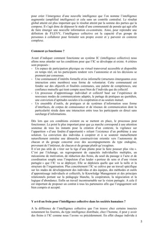 pour créer l’émergence d’une nouvelle intelligence que l’on nomme l’intelligence
augmentée (amplified intelligence) et cela sans un contrôle centralisé. Le résultat
global atteint est plus important que le résultat atteint par la somme des parties qui la
compose. Il s’agit donc de dépasser le stade d’une communauté de pensée qui agit afin
de faire émerger une nouvelle information co-construite. Ainsi, pour reprendre une
définition de P.LEVY, l’intelligence collective est la capacité d’un groupe de
personnes à collaborer pour formuler son propre avenir et y parvenir en contexte
complexe.


Comment ça fonctionne ?

Avant d’indiquer comment fonctionne un système IC (intelligence collective) nous
allons nous attarder sur les conditions pour que l’IC se développe et existe. 4 critères
sont proposés :
- Un espace de participation physique ou virtuel transversal accessible et disponible
    en temps réel, où les participants tendent vers l’autonomie et où les décisions se
    prennent par consensus.
- Une communauté d’intérêts formelle et/ou informelle (structures émergeantes avec
    interaction entre membres) sous forme de volontariat. Cette communauté est
    fondée sur des objectifs et finalités communes, une palette de compétences, une
    confiance mutuelle qui tient compte aussi bien de l’individu que du collectif.
- Un processus d’apprentissage individuel et collectif basé sur l’expérience de
    nouveaux modes de communications adaptés, le partage de pratiques au quotidien,
    une conviction d’aptitudes sociales à la coopération et au soutien mutuel.
- Un ensemble d’outils, de pratiques et de systèmes d’information sous forme
    d’interfaces, de corpus de connaissance et de réseaux de communication dont la
    particularité réside dans une interaction entre tous les participants en direct sans
    surcharge d’informations.

Dès lors que ces conditions existent ou se mettent en place, le processus peut
fonctionner. Le point le plus important pour que ça marche correspond à une attention
soutenue de tous les instants pour la création d’un contexte, la vigilance sur
l’apparition « d’une fenêtre d’opportunité » reliant l’existence d’un problème à une
solution. La conviction des individus à coopérer et à se soutenir mutuellement
naturellement entraîne une démarche constructiviste orientée vers l’autonomie de
chacun et du groupe concerné avec des accompagnements du type endogène,
provenant de l’intérieur, de chacun et du groupe plutôt qu’exogènes.
Il n’est pas utile de « tirer sur la tige d’une plante pour la faire pousser plus vite ».
C’est par l’échange, un regroupement de capacités individuelles multiples, un
mécanisme de motivation, de réduction des freins, du seuil du passage à l’acte et de
coordination souple sous l’impulsion d’un leader « porteur de sens et d’une vision
partagée » que l’IC va se déployer; Elle se déploiera quelle que soit la taille et la
structure de l’organisation. Plus concrètement l’IC se cultive par un travail spécifique
sur les stades de développement des individus et des équipes, des méthodes et outils
d’apprentissage individuels et collectifs, le Knowledge Management et des principes
relationnels portant sur la pédagogie blanche, la coopération, la négociation et la
logique d’abondance. Enfin un travail incontournable sur la vision partagée. A cela il
est important de proposer un contrat à tous les partenaires afin que l’engagement soit
bien compris et accepté.



Y a-t-il un frein pour l’intelligence collective dans les sociétés humaines ?

A la différence de l’intelligence collective que l’on trouve chez certains insectes
notamment les fourmis, du type intelligence distribuée, chez l’homme, il peut y avoir
des freins à l’IC comme nous l’avons vu précédemment. En effet chaque individu à

                                                                                            5
 