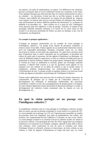 son opinion, son cadre de représentation, ses enjeux. Ces différences non valorisées,
peuvent se présenter dans le travail collaboratif comme des contraintes et des freins.
Voici quelques blocages que toute personne dans un contexte professionnel ou autre a
pu constater: Les personnes n’osent pas dire ce qu’elles pensent, le poids des
« barons » peut infléchir des discussions, les experts ont par habitude de proposer
voire imposer, les liaisons inter-services sont peu fluides, les dialogues inter culturels
entre professionnels de métiers différents génèrent des dissensions, il y a absence de
méthode et de procédure, etc… Dans certains cas et à cause de cela, l’intelligence
d’une personne peut être supérieure à celle du groupe. Toutefois, la création d’une
enveloppe culturelle minimale commune et le travail sur la vision créent un état
d’esprit et un processus permettant de limiter ces peurs au dialogue et par voie de
conséquence, au changement.


Un exemple et quelques applications :

L’échange de pratiques relationnelles est un exemple de vision partagée et
d’intelligence collective, : Un groupe d’une dizaine de personnes volontaires se
retrouve autour d’une table. Chacun apporte un cas professionnel relationnel concret,
qu’il soit responsable hiérarchique, formateur, consultant, coach, etc…Le même
travail peut se réaliser en intra dans une organisation. Un superviseur, personne ayant
plus d’expérience dans le métier relationnel que les participants, et possédant une
culture de coach, gère le processus, fait des apports d’expériences ou théoriques. Au
cours de différentes étapes le superviseur va créer un contexte favorable pour que les
participants se fassent confiance, élabore leur propre parole, échangent dans le respect
et l’écoute de l’autre en authenticité et sincérité, génère une enveloppe culturelle
commune. L’objectif final consiste à ce que les personnes ayant apporté un cas
repartent avec une solution ou un début de solution et que le groupe monte en
compétence, améliore progressivement son fonctionnement et participe à
l’enrichissement de tous. Le groupe accède en quelques séances à un nouveau niveau
d’ordre qui dépasse le précédent, caractéristique de l’intelligence Collective.

Comme autres applications nous pouvons citer la création de réseaux transverses, de
communautés de pratiques qui se traduit par de l’innovation collective, le
développement des techniques et technologies intellectuelles, des universités
d’entreprises virtuelles ou non, des accompagnements de groupe-projets et d’équipes.
Un autre champ d’application touche directement la démocratie politique et sociale, le
développement des initiatives locales notamment dans les régions en voie de
développement, etc…




En quoi la vision partagée est un passage vers
l’intelligence collective ?

Le parallélisme volontaire entre la vision partagée et l’intelligence collective montre,
dans cet article, que par un principe systémique la vision nourrit et se nourrit de l’IC.
La vision partagée est un passage vers l’IC car l’important pour rassembler un nombre
de personnes ayant leur singularité, leur cadre de représentation, leur culture, leur
territoire, leur comportement devient l’adhésion à l’essentiel, au sens et aux valeurs.
La vision partagée construit et se construit à travers la cohésion sociale, les valeurs et
un discours commun. Tout participant doit être fier d’être engagé dans une entreprise
ambitieuse et co-construite ou les finalités, stratégies, objectifs et donc défis à relever
sont communs. Cette construction de tous les jours se cristallise sous forme
d’échanges formels et informels verticaux et transversaux, de récits verbaux ou non
verbaux, à l’aide de supports d’informations en temps réel pour tous. La vision

                                                                                              6
 