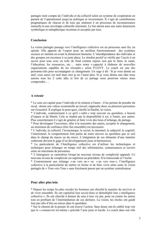 partagée tient compte de l’individu et du collectif selon un système de coopération en
partant de l’opérationnel jusqu’au politique et inversement. Il s’agit de contributions
pragmatiques de chacun et de tous qui amènent à un processus de reconnaissance
mutuelle et une enveloppe culturelle minimale. Le but atteint aura une autre dimension
symbolique et métaphorique reconnue et acceptée par tous.


Conclusion

La vision partagée passage vers l’intelligence collective est un processus sans fin, en
spirale. Elle apporte de l’espoir pour un meilleur fonctionnement des systèmes
sociaux en mettant en avant la dimension humaine. L’interdépendance des individus et
des groupes est reconnue à sa juste place. Le résultat positif se vérifie par l’accès à un
savoir pour tous avec en toile de fond comme enjeux non pas la faim, la santé,
l’éducation, les ressources, etc…. mais notre « capacité à élaborer de nouvelles
organisations capables de les résoudre » selon P.LEVY. Le coach est une des
personne-clés pour accompagner ce changement. Un sage à dit : Si je vous donne un
œuf, vous aurez cet œuf mais moi je ne l’aurai plus. Si je vous donne une idée nous
aurons tous les 2 cette idée et fort de ce partage nous pourrons mieux nous
comprendre….



A retenir

* Le sens est capital pour l’individu et la relation à l'autre : il lui permet de prendre du
recul, donne une valeur existentielle au travail, rapproche deux ou plusieurs personnes
sur l'essentiel. Il explique le pour-quoi, clarifie la finalité, la vision.
* L'individu, contrairement à ce qu'il « subit » trop souvent au quotidien, a besoin
d’espace et de liberté. Cela se traduit par la disponibilité à soi, à l'autre, aux autres.
Plus concrètement il s’agit de générer et faire vivre des lieux d’échange, de partage.
* Pour développer l’ouverture, aller à la rencontre des autres, accepter le changement,
un minimum de confiance (être fier ensemble) est nécessaire.
* L’individu, le collectif, l’économique, le social, le rationnel, le subjectif, le cognitif,
l’émotionnel, le comportement font partie de notre univers au quotidien que ce soit
dans le champ du macro ou du micro. L’intégration de ces éléments d’une manière
cohérente devient le gage d’un développement juste et harmonieux.
* La particularité de l’Intelligence collective est d’utiliser les technologies et
techniques pour échanger en temps réel des informations, connaissances et savoirs
entre un maximum de personnes.
* L’émergence se caractérise lorsqu’un nouveau niveau de complexité apparaît. Ce
nouveau niveau de complexité est supérieur au précédent. Il le transcende et l’inclut.
* Contrairement aux échange « un vers un » ou « un vers tous », l’intelligence
collective à la particularité de mettre en forme et de faire vivre entre autre la vision
partagée de « Tous vers Tous » sans forcément passer par un système centralisateur



Pour aller plus loin

* Depuis les temps les plus reculés les hommes ont cherché la manière de survivre et
de vivre ensemble. Ils ont capitalisé leur savoir-faire et démultiplié leur « intelligence
collective ». Ils ont cherché à donner du sens à leur vie par, pour ou contre les autres
tout en profitant de l’intermédiation de ces derniers. La vision, les étoiles ont guidé
leur pas afin d’être au mieux dans le quotidien.
* Sur le chemin de la pensée ils ont trouvé l’action. Sans doute ont-ils oublié trop vite
que le « connais-toi toi-même » précède l’acte juste et lucide. Le coach dans son rôle

                                                                                                7
 