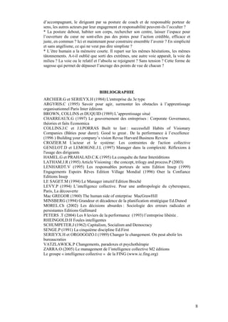 d’accompagnant, le dirigeant par sa posture de coach et de responsable porteur de
sens, les autres acteurs par leur engagement et responsabilité peuvent-ils l’occulter ?
* La posture debout, habiter son corps, rechercher son centre, laisser l’espace pour
l’ouverture du cœur ne sont-elles pas des pistes pour l’action crédible, efficace et
juste, en commun ? Ici et maintenant pour construire ensemble l’avenir ? En simplicité
et sans angélisme, ce qui ne veut pas dire simpliste ?
* L’être humain a la mémoire courte. Il repart sur les mêmes hésitations, les mêmes
tâtonnements. A-t-il oublié que sorti des extrêmes, une autre voie apparaît, la voie du
milieu ? La voie ou le relatif et l’absolu se rejoignent ? Sans tension ? Cette forme de
sagesse qui permet de dépasser l’ancrage des points de vue de chacun ?




                                 BIBLIOGRAPHIE
ARCHIER.G et SERIEYX.H (1984) L'entreprise du 3e type
ARGYRIS.C (1995) Savoir pour agir, surmonter les obstacles à l’apprentissage
organisationnel Paris Inter éditions
BROWN, COLLINS et DUQUID (1989) L’apprentissage situé
CHARREAUX.G (1997) Le gouvernement des entreprises : Corporate Governance,
théories et faits Economica
COLLINS.J.C et J.I.PORRAS Built to last : successfull Habits of Visionary
Companies (Bâties pour durer). Good to great . De la performance à l’excellence
(1996 ) Building your company’s vision Revue Harvard Business Review
CROZIER.M L'acteur et le système: Les contraintes de l'action collective
GENELOT.D et LEMOIGNE.J.L (1997) Manager dans la complexité. Réflexions à
l'usage des dirigeants
HAMEL.G et PRAHALAD.C.K (1995) La conquête du futur Interéditions
LATHAM.J.R (1995) Article Visioning : the concept, trilogy and process.P (2003)
LENHARDT.V (1995) Les responsables porteurs de sens Edition Insep (1999)
Engagements Espoirs Rêves Edition Village Mondial (1996) Oser la Confiance
Editions Insep
LE SAGET.M (1994) Le Manager intuitif Edition Broché
LEVY.P (1994) L’intelligence collective. Pour une anthropologie du cyberespace,
Paris, La découverte
Mac GREGOR (1960) The human side of enterprise MacGrawHill
MINSBERG (1994) Grandeur et décadence de la planification stratégique Ed.Dunod
MOREL.Ch (2002) Les décisions absurdes : Sociologie des erreurs radicales et
persistantes Editions Gallimard
PETERS .T (2004) Les 8 leviers de la performance (1993) l’entreprise libérée .
RHEINGOLD.H Foules intelligentes
SCHUMPETER.J (1962) Capitalism, Socialism and Democracy
SENGE.P (1991) La cinquième discipline Ed.First
SERIEYX.H et ORGOGOZO.I (1989) Changer le changement. On peut abolir les
bureaucraties
VATZLAWICK.P Changements, paradoxes et psychothérapie
ZARRA.O (2005) Le management de l’intelligence collective M2 éditions
Le groupe « intelligence collective « de la FING (www.ic.fing.org)




                                                                                           8
 