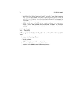 ii INTRODUZIONE
. sebbene io mi occupi prevalentemente di web, buona parte dei princˆipi qui esposti
sono validi per altri artefai interaivi: dagli smart phones alle installazioni al
soware a cose e ancora non conosciamo ma e domani faranno parte della
nostra vita;
. le basi teorie sono quelle delle scienze cognitive, ane se intese in un senso
ampio, e dunque ane gli aspei legati alle emozioni, all'estetica, alla psicologia
sociale.
. Contatti
Se trovate questo e-book utile (o inutile, o dannoso) e volete contaarmi, vi sono molti
modi:
• e-mail: bussolon @ gmail.com;
• skype: bussolon;
• linkedin: hp://www.linkedin.com/in/bussolon;
• facebook: hp://www.facebook.com/stefano.bussolon.
 