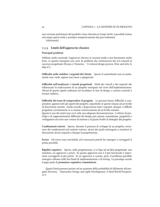  CAPITOLO . LA GESTIONE DI UN PROGETTO
una versione preliminare del prodoo viene rilasciata in tempi strei, è possibile testare
sul campo questi risi e prendere tempestivamente dei provvedimenti.
(riferimenti)
.. Limiti dell'approccio classico
Principali problemi
Sebbene molto razionale, l'approccio classico (a cascata) tende a non funzionare molto
bene, in quanto emergono una serie di problemi e costituiscono dei seri ostacoli al
successo progeuale (Parnas e Clements, ``A rational design process: How and why to
fake it'').
Diﬃcoltà nello stabilire i requisiti del cliente Spesso il commiente non sa esaa-
mente cosa vuole, oppure non riesce a spiegarcelo.
Diﬃcoltà nell'analizzare i vincoli progettuali Molti dei vincoli e dei requisiti e
inﬂuenzano la realizzazione di un progeo emergono nel corso dell'implementazione.
Alcuni di questi aspei andranno ad invalidare la fase di design, e saremo costrei a
tornare indietro.
Diﬃcoltà del team di comprendere il progetto Le persone hanno diﬃcoltà a com-
prendere appieno tui gli aspei del progeo, soprauo se questo rimane ad un livello
di descrizione astrao. Ane avendo a disposizione tui i requisiti, dunque, è diﬃcile
progeare correamente se si rimane esclusivamente ad un livello astrao.
esto è uno dei motivi per cui è utile una adeguata documentazione. L'utilizzo di pro-
totipi e di rappresentazioni diﬀerenti del design può aiutare commiente, progeisti e
sviluppatori ad avere una visione di insieme e al giusto livello di deaglio del progeo.
Cambiamenti esterni Spesso, durante il processo di sviluppo di un progeo, occor-
rono dei cambiamenti nel contesto esterno, alcuni dei quali costringono a rimeere in
discussione alcuni requisiti e dunque la progeazione.
Errori Gli errori sono inevitabili, ed è necessario poterli far emergere e correggerli il
prima possibile.
Rigidità cognitiva Spesso, nella progeazione, ci si lega ad un'idea progeuale, una
metafora, un approccio a priori. Se questo approccio non è il più funzionale è impor-
tante correggerlo al più presto. In un approccio a cascata, però, il problema potrebbe
emergere soltanto nelle fasi ﬁnali di implementazione o di testing. La psicologa sociale
Langer parla di premature cogntitive commitment.
esti limiti possono portare ad un aumento della probabilità di fallimento del pro-
geo (Ferreira, ``Interaction Design and Agile Development: A Real-World Perspecti-
ve'').
 