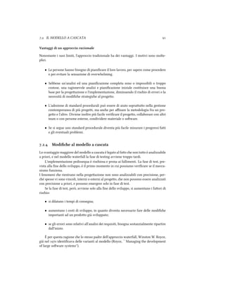 .. IL MODELLO A CASCATA 
Vantaggi di un approccio razionale
Nonostante i suoi limiti, l'approccio tradizionale ha dei vantaggi. I motivi sono molte-
plici.
• Le persone hanno bisogno di pianiﬁcare il loro lavoro, per sapere come procedere
e per evitare la sensazione di overwhelming.
• Sebbene un'analisi ed una pianiﬁcazione completa sono o impossibili o troppo
costose, una ragionevole analisi e pianiﬁcazione iniziale costituisce una buona
base per la progeazione e l'implementazione, diminuendo il risio di errori o la
necessità di modiﬁe strategie al progeo.
• L'adozione di standard procedurali può essere di aiuto soprauo nella gestione
contemporanea di più progei, ma ane per aﬃnare la metodologia fra un pro-
geo e l'altro. Diviene inoltre più facile veriﬁcare il progeo, collaborare con altri
team o con persone esterne, condividere materiale o soware.
• Se si segue uno standard procedurale diventa più facile misurare i progressi fai
e gli eventuali problemi.
.. Modiﬁe al modello a cascata
Lo svantaggio maggiore del modello a cascata è legato al fao e non tuo è analizzabile
a priori, e nel modello waterfall la fase di testing avviene troppo tardi.
L'implementazione pedissequa è risiosa e prona ai fallimenti. La fase di test, pre-
vista alla ﬁne dello sviluppo, è il primo momento in cui possiamo veriﬁcare se il mecca-
nismo funziona.
I fenomeni e rientrano nella progeazione non sono analizzabili con precisione, per-
é spesso vi sono vincoli, interni o esterni al progeo, e non possono essere analizzati
con precisione a priori, e possono emergere solo in fase di test.
Se la fase di test, però, avviene solo alla ﬁne dello sviluppo, si aumentano i faori di
risio:
• si dilatano i tempi di consegna;
• aumentano i costi di sviluppo, in quanto diventa necessario fare delle modiﬁe
importanti ad un prodoo già sviluppato;
• se gli errori sono relativi all'analisi dei requisiti, bisogna sostanzialmente ripartire
dall'inizio.
È per questa ragione e lo stesso padre dell'approccio waterfall, Winston W. Royce,
già nel  identiﬁcava delle varianti al modello (Royce, ``Managing the development
of large soware systems'').
 