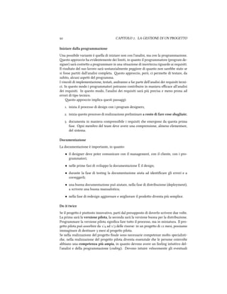  CAPITOLO . LA GESTIONE DI UN PROGETTO
Iniziare dalla programmazione
Una possibile variante è quella di iniziare non con l'analisi, ma con la programmazione.
esto approccio ha evidentemente dei limiti, in quanto il programmatore (program de-
signer) sarà costreo a programmare in una situazione di incertezza riguardo ai requisiti.
Il risultato del suo lavoro sarà sostanzialmente peggiore di quanto non sarebbe stato se
si fosse partiti dall'analisi completa. esto approccio, però, ci permee di testare, da
subito, alcuni aspei del programma.
I vincoli di implementazione, testati, andranno a far parte dell'analisi dei requisiti tecni-
ci. In questo modo i programmatori potranno contribuire in maniera eﬃcace all'analisi
dei requisiti. In questo modo, l'analisi dei requisiti sarà più precisa e meno prona ad
errori di tipo tecnico.
esto approccio implica questi passaggi:
. inizia il processo di design con i program designers;
. inizia questo processo di realizzazione preliminare a costo di fare cose sbagliate;
. documenta in maniera comprensibile i requisiti e emergono da questa prima
fase. Ogni membro del team deve avere una comprensione, almeno elementare,
del sistema.
Documentazione
La documentazione è importante, in quanto:
• il designer deve poter comunicare con il management, con il cliente, con i pro-
grammatori;
• nelle prime fasi di sviluppo la documentazione È il design;
• durante la fase di testing la documentazione aiuta ad identiﬁcare gli errori e a
correggerli;
• una buona documentazione può aiutare, nella fase di distribuzione (deployment),
a scrivere una buona manualistica;
• nella fase di redesign aggiornare e migliorare il prodoo diventa più semplice.
Do it twice
Se il progeo è piuosto innovativo, parti dal presupposto di doverlo scrivere due volte.
La prima sarà la versione pilota, la seconda sarà la versione buona per la distribuzione.
Programmare la versione pilota signiﬁca fare tuo il processo, ma in miniatura. Il pro-
geo pilota può assorbire da / ad / delle risorse: in un progeo di  mesi, possiamo
immaginare di destinare  mesi al progeo pilota.
Se nella realizzazione del progeo ﬁnale sono necessarie competenze molto specialisti-
e, nella realizzazione del progeo pilota diventa essenziale e le persone coinvolte
abbiano una competenza più ampia, in quanto devono avere un feeling intuitivo del-
l'analisi e della programmazione (coding). Devono intuire velocemente gli eventuali
 