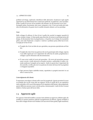 .. APPROCCIO AGILE 
problemi nel design, esplicitarli, identiﬁcare delle alternative, focalizzarsi sugli aspei
importanti in una determinata fase e tralasciare quelli e, in quella fase, sono secondari.
Il ﬁne è quello di arrivare ad un prodoo sub-oimale, ma e funziona (error free).
Il progeo pilota, funzionante, può essere sooposto a test. Il test sarà molto più reali-
stico ed informativo di quanto non lo sarebbe testando soltanto su di un prototipo.
I test
Nello sviluppo di soware, la fase di test è quella e assorbe la maggior quantità di
risorse, energie e tempo. Le linee guida sopra descrie, di iniziare un prototipo prima del
design, di documentare bene la progeazione, e di partire con il design di un prodoo
pilota, sono tue ﬁnalizzate a scoprire e risolvere i problemi prima della fase di test.
Consigli per la fase di test:
• È meglio e il test sia fao da uno specialista, una persona specializzata nel fare
test.
• È meglio e a fare il test sia qualcuno e non ha partecipato allo sviluppo. esta
è una delle ragioni per cui è importante e nella fase di analisi, progeazione e
sviluppo si presti aenzione alla documentazione.
• Vi sono errori soili ed errori più grossolani. Gli errori più grossolani possono
essere scovati e risolti araverso un'analisi euristica: analizzando il codice o fa-
cendo analizzare il progeo ad un esperto. Ane in questa fase è importante e
i controlla e veriﬁca gli errori sia qualcuno di esteno dal team e ha progeato
e sviluppato il prodoo.
• Ogni percorso logico andrebbe testato, soprauo in progei innovativi in cui
tuo è creato da zero.
Coinvolgimento del cliente
È importante coinvolgere il cliente nelle varie fasi progeuali. esto permee di creare
un prodoo e sia più vicino alle sue esigenze, di fare in modo e le sue aspeative
siano realistie, ed in caso di discrepanze fra le aspeative dell'utente e idea progeuale,
queste diﬀerenze possono essere corree prima, minimizzando i risi di dover tornare
indietro e buare parte del lavoro fao.
. Approccio agile
Per superare i limiti del modello a cascata è stato adoato un approccio, deﬁnito agile, e
modiﬁca in maniera piuosto radicale la progeazione di soware. esta modalità si
basa sullo sviluppo iterativo ed è fondata su di una serie di linee guida (l'agile manifesto).
 