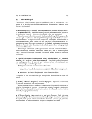 .. APPROCCIO AGILE 
.. Manifesto agile
Gli autori e hanno elaborato l'approccio agile hanno scrio un manifesto, e è co-
stituito da un decalogo di principi da rispeare nello sviluppo agile (Coburn, Agile
Soware Development).
. Our highest priority is to satisfy the customer through early and frequent delive-
ry of valuable soware. La priorità più alta è quella di soddisfare il cliente, araverso
la distribuzione frequente e tempestiva di prodoi di valore (e funzionino).
Siamo interessati a distribuire prodoi ﬁnalizzati a degli scopi (ﬁt for purpose). Lo
sviluppo agile è focalizzato al delivering. Distribuire presto permee di oenere veloce-
mente dei feedba sui requisiti, sul team, sul processo, sul progeo. Permee inoltre di
oenere da subito dei piccoli risultati concreti. Distribuire frequentemente piccoli mi-
glioramenti permee di oenere continuamente feedba e di migliorare costantemente
il prodoo. Permee inoltre di cambiare strada in frea qualora alcune scelte progeuali
si dimostrino fallimentari.
Un vantaggio collaterale di questo approccio è e, in caso di cambiamento del con-
testo economico (ad esempio il commiente cambia idea o non ha più soldi) quello
e si è realizzato è comunque qualcosa di funzionante, sebbene soltanto in una forma
preliminare.
. Deliver working soware frequently, from a couple of weeks to a couple of
months, with a preference to the shorter timescale Distribuisci prodoi funzionanti
con una frequenza e va da una volta ogni  seimane ad una volta ogni  mesi, con
una preferenza per il calendario più breve.
La frequenza di rilascio va decisa in base a due faori:
• la capacità del team di rilasciare versioni migliorate del prodoo in tempi brevi;
• la tempistica dei clienti e degli utenti di testare il nuovo prodoo.
La regola è: fai cicli di distribuzione i più brevi possibili, tenendo conto di questi due
vincoli.
. Working soware is the primary measure of progress Il prodoo funzionante è
la principale misura dello stato di avanzamento.
esto principio aﬀronta il problema di come misurare il progresso di un processo di
sviluppo. Secondo questo principio, è più importante misurare lo stato di avanzamento
dei lavori in base ad un prodoo funzionante piuosto e in base alle promesse fae in
forma di piani, progei e documenti.
. Welcome anging requirements, even late in development. Agile processes
harness ange for the customer's competitive advantage Accea i cambiamenti
di requisiti, ane quando arrivano tardi nella fase di sviluppo. I processi agili gestiscono
il cambiamento, in modo da aumentare la capacità competitiva del cliente.
 