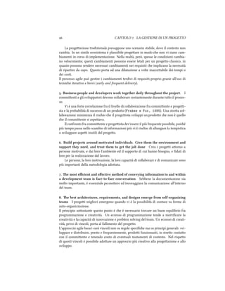  CAPITOLO . LA GESTIONE DI UN PROGETTO
La progeazione tradizionale presuppone uno scenario stabile, dove il contesto non
cambia. In un simile ecosistema è plausibile progeare in modo e non vi siano cam-
biamenti in corso di implementazione. Nella realtà, però, spesso le condizioni cambia-
no velocemente; questi cambiamenti possono essere letali per un progeo classico, in
quanto possono rendere necessari cambiamenti nei requisiti e implicano la necessità
di ripartire da capo. esto porta ad una dilatazione a volte inacceabile dei tempi o
dei costi.
Il processo agile può gestire i cambiamenti terdivi di requisiti proprio grazie all'uso di
tecnie iterative e brevi (early and frequent delivery).
. Business people and developers work together daily throughout the project. I
commienti e gli sviluppatori devono collaborare costantemente durante tuo il proces-
so.
Vi è una forte correlazione fra il livello di collaborazione fra commiente e progei-
sta e la probabilità di successo di un prodoo (Frakes e Fox, 1995). Una strea col-
laborazione minimizza il risio e il progeista sviluppi un prodoo e non è quello
e il commiente si aspeava.
Il confronto fra commiente e progeista dev'essere il più frequente possibile, poié
più tempo passa nello scambio di informazioni più vi è risio di allungare la tempistica
o sviluppare aspei inutili del progeo.
. Build projects around motivated individuals. Give them the environment and
support they need, and trust them to get the job done Crea i progei aorno a
persone motivate, e dai loro l'ambiente ed il supporto di cui hanno bisogno, e ﬁdati di
loro per la realizzazione del lavoro.
Le persone, la loro motivazione, la loro capacità di collaborare e di comunicare sono
più importanti della metodologia adoata.
. e most eﬃcient and eﬀective method of conveying information to and within
a development team is face-to-face conversation Sebbene la documentazione sia
molto importante, è essenziale permeere ed incoraggiare la comunicazione all'interno
del team.
. e best aritectures, requirements, and designs emerge from self-organizing
teams I progei migliori emergono quando vi è la possibilità di contare su forme di
auto-organizzazione.
Il principio soostante questo punto è e è necessario trovare un buon equilibrio fra
programmazione e creatività. Un eccesso di programmazione tende a mortiﬁcare la
creatività e la capacità di innovazione e problem solving del team. Un eccesso di creati-
vità, privo di vincoli, porta al fallimento del progeo.
L'approccio agile basa i suoi vincoli non su regole speciﬁe ma su principi generali: svi-
luppare e distribuire, presto e frequentemente, prodoi funzionanti, in streo contao
con il commiente e tenendo conto di eventuali mutamenti di contesto. Nel rispeo
di questi vincoli è possibile adoare un approccio più creativo alla progeazione e allo
sviluppo.
 