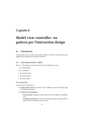 Capitolo 
Model view controller: un
pattern per l'interaction design
. Introduzione
In questo intervento si sostiene e il paern soware model view controller può essere
applicato alla progeazione di artefai interaivi.
.. Jesse James Garrett:  piani
Nel suo ``e elements of user experience'' JJ Garre distingue  piani:
. the strategy plane;
. the scope plane;
. the structure plane;
. the skeleton plane;
. the surface plane.
e strategy plane
A questo livello si deﬁniscono:
• i bisogni degli utenti e l'artefao vuole soddisfare, araverso l'analisi degli
utenti auali e potenziali;
• gli obiettivi dei committenti:
– business goals: guadagnare soldi, risparmiare soldi, migliorare la produi-
vità …
– branding, advertising: far conoscere il proprio mario, i propri prodoi, i
propri servizi a potenziali clienti e partner.

 