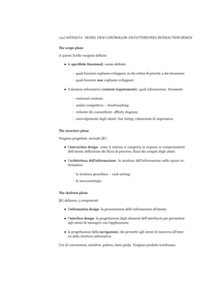 CAPITOLO . MODEL VIEW CONTROLLER: UN PATTERN PER L'INTERACTION DESIGN
e scope plane
A questo livello vengono deﬁniti:
• le speciﬁe funzionali; vanno deﬁnite:
– quali funzioni vogliamo sviluppare, in e ordine di priorità, a e iterazione;
– quali funzioni non vogliamo sviluppare;
• il dominio informativo (content requirements): quali informazioni. Strumenti:
– contenuti esistenti;
– analisi competitiva -- benmarking;
– riieste dei commienti: aﬃnity diagram;
– coinvolgimento degli utenti: free listing, valutazione di importanza.
e structure plane
Vengono progeate, secondo JJG:
• l'interaction design: come il sistema si comporta in risposta ai comportamenti
dell'utente; deﬁnizione dei ﬂussi di processo, ﬂussi dei compiti degli utenti
• l'aritettura dell'informazione: la struura dell'informazione nello spazio in-
formativo:
– la struura gerarica -- card sorting;
– le microontologie.
e skeleton plane
JJG deﬁnisce  componenti:
• l'information design: la presentazione delle informazioni all'utente;
• l'interface design: la progeazione degli elementi dell'interfaccia per permeere
agli utenti di interagire con l'applicazione;
• la progeazione della navigazione, e permee agli utenti di muoversi all'inter-
no della struura informativa.
Uso di convenzioni, metafore, paern, linee guida. Vengono prodoi wireframes.
 