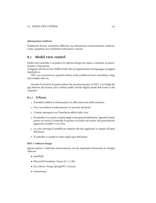 .. MODEL VIEW CONTROL 
Informazioni condivise
Piaaforme diverse, interazioni diﬀerenti, ma informazioni sostanzialmente condivise.
L'idea: progeare una ariteura informativa comune.
. Model view control
Model view controller è un paern di soware design e separa i contenuti, la presen-
tazione e l'interazione.
Sviluppato allo Xerox Parc PARK di Palo Alto ed implementato nel linguaggio ad oggei
Smalltalk-.
MVC was conceived as a general solution to the problem of users controlling a large
and complex data set.
Secondo l'inventore di questo paern the essential purpose of MVC is to bridge the
gap between the human user's mental model and the digital model that exists in the
computer.
.. Il ﬂusso
. Il modello codiﬁca le informazioni e le oﬀre araverso delle interfacce.
. Una vista elabora le informazioni e le presenta all'utente.
. L'utente interagisce con l'interfaccia oﬀerta dalla vista.
. Il controller è in ascolto, in aesa degli eventi generati dall'utente. ando l'utente
genera un evento il controller lo gestisce avviando una azione, e generalmente
aggiorna il modello e-o la vista.
. La vista interroga il modello per disporre dei dati aggiornati in seguito all'input
dell'utente.
. Il controller si rimee in aesa degli input dell'utente.
MVC e soware design
esto paern è utilizzato estensivamente nei più importanti framework di sviluppo
soware:
• SmallTalk
• Microso Foundation Classes (C++), .Net
• Java (Struts, Swing, SpringMVC, Cocoon)
• ActionScript
 